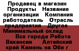 Продавец в магазин "Продукты › Название организации ­ Компания-работодатель › Отрасль предприятия ­ Другое › Минимальный оклад ­ 18 000 - Все города Работа » Вакансии   . Алтайский край,Камень-на-Оби г.
